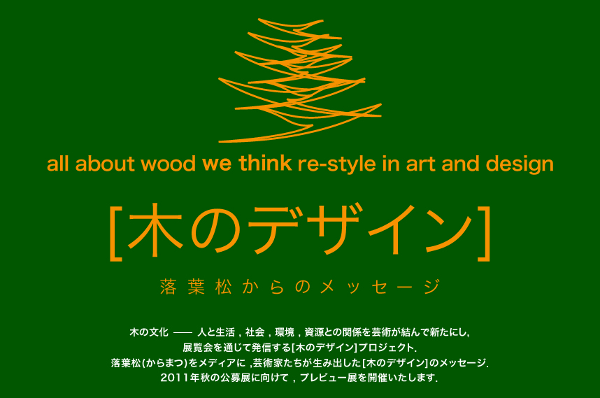 all about wood we think re-style in art and design [木のデザイン] 落葉松からのメッセージ 木の文化-人と生活、社会、環境、資源との関係を芸術が結んで新たにし、展覧会を通じて発信する[木のデザイン]プロジェクト、落葉松(カラマツ)をメディアに、芸術家たちが生み出した[木のデザイン]メッセージ、2011秋の公募展に向けて、プレビュー展を開催いたします。