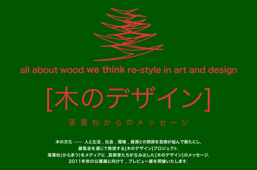 all about wood we think re-style in art and design [木のデザイン] 落葉松からのメッセージ 木の文化-人と生活、社会、環境、資源との関係を芸術が結んで新たにし、展覧会を通じて発信する[木のデザイン]プロジェクト、落葉松(カラマツ)をメディアに、芸術家たちが生み出した[木のデザイン]メッセージ、2011秋の公募展に向けて、プレビュー展を開催いたします。